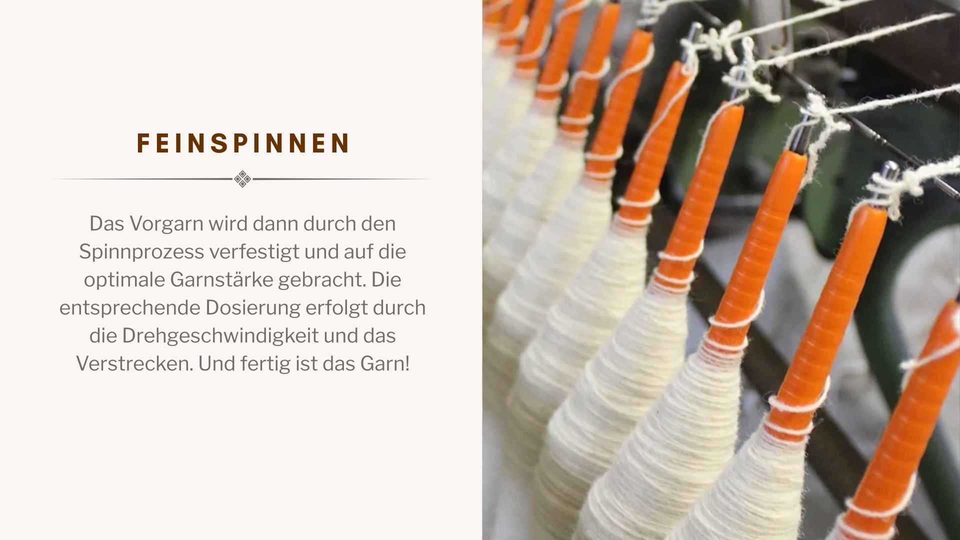 Das Vorgarn wird dann durch den Spinnprozess verfestigt und auf die optimale Garnstärke gebracht. Die entsprechende Dosierung erfolgt durch die Drehgeschwindigkeit und das Verstrecken. Und fertig ist das Garn!