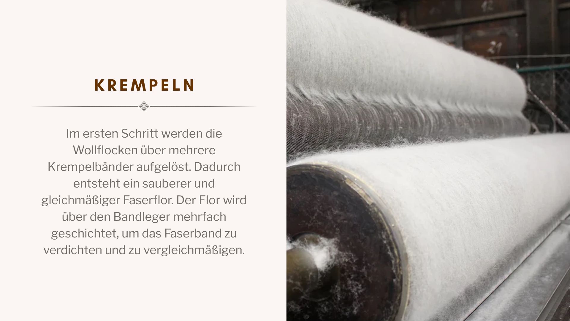 Im ersten Schritt werden die Wollflocken über mehrere Krempelbänder aufgelöst. Dadurch entsteht ein sauberer und gleichmäßiger Faserflor. Der Flor wird über den Bandleger mehrfach geschichtet, um das Faserband zu verdichten und zu vergleichmäßigen.